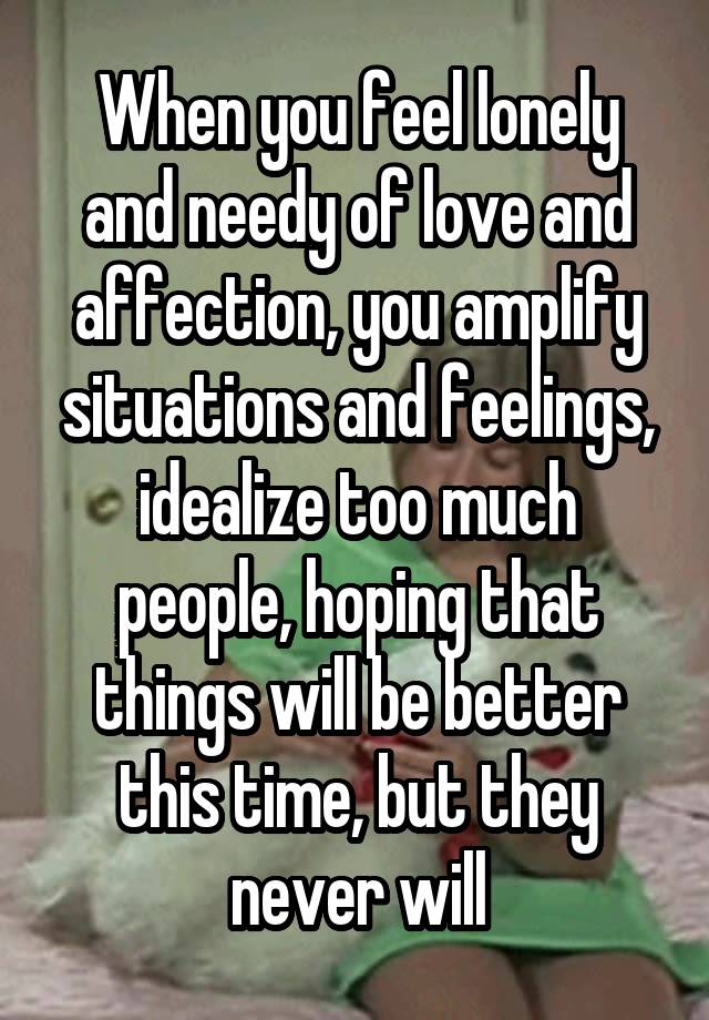 When you feel lonely and needy of love and affection, you amplify situations and feelings, idealize too much people, hoping that things will be better this time, but they never will