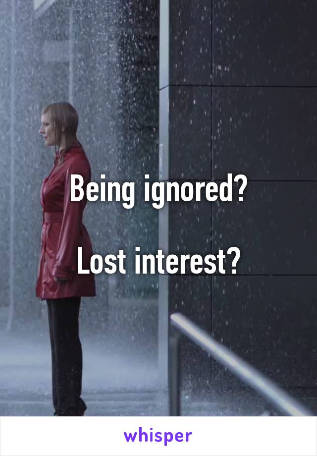 Being ignored?

Lost interest?