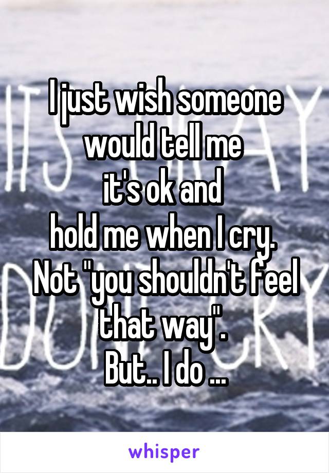 I just wish someone would tell me 
it's ok and 
hold me when I cry. 
Not "you shouldn't feel that way". 
But.. I do ...