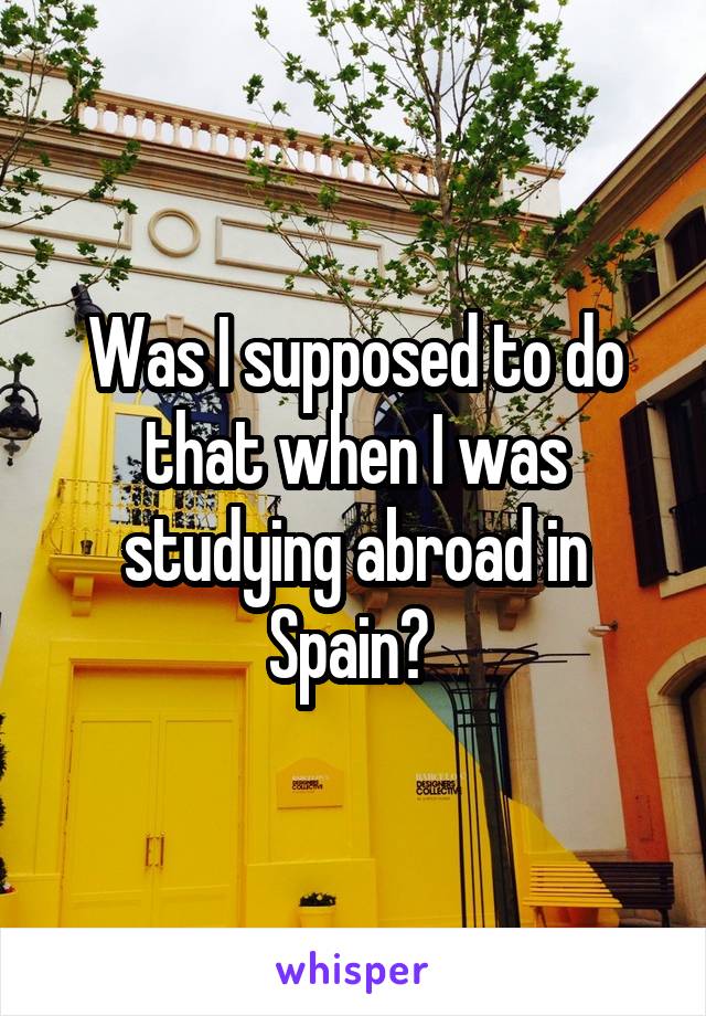 Was I supposed to do that when I was studying abroad in Spain? 