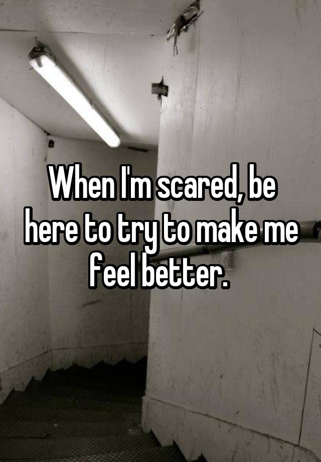 When I'm scared, be here to try to make me feel better. 