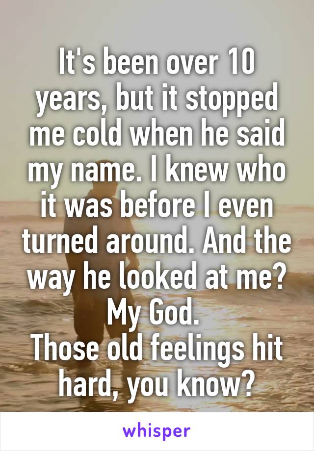 It's been over 10 years, but it stopped me cold when he said my name. I knew who it was before I even turned around. And the way he looked at me? My God. 
Those old feelings hit hard, you know?