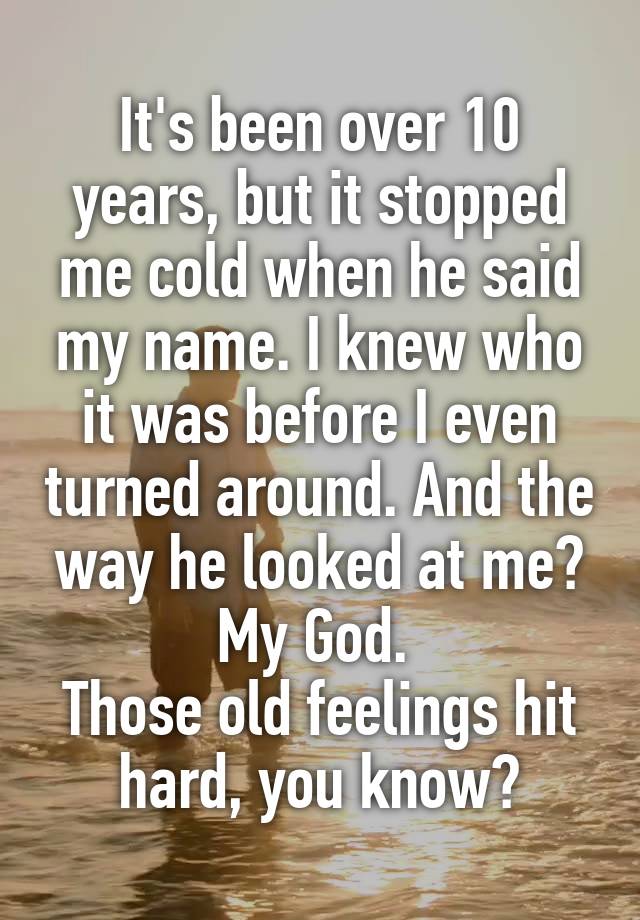 It's been over 10 years, but it stopped me cold when he said my name. I knew who it was before I even turned around. And the way he looked at me? My God. 
Those old feelings hit hard, you know?