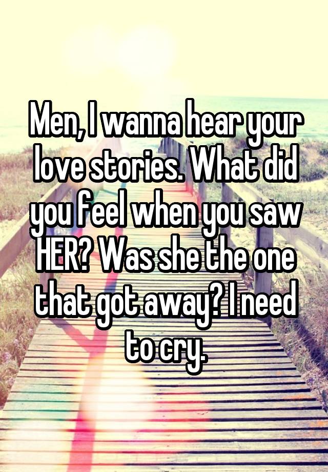 Men, I wanna hear your love stories. What did you feel when you saw HER? Was she the one that got away? I need to cry.