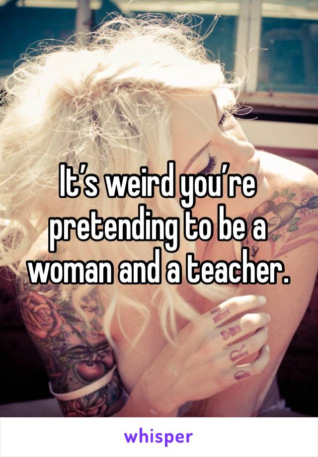 It’s weird you’re pretending to be a woman and a teacher. 