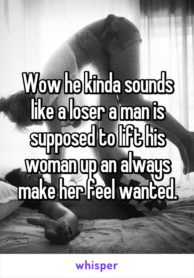 Wow he kinda sounds like a loser a man is supposed to lift his woman up an always make her feel wanted.