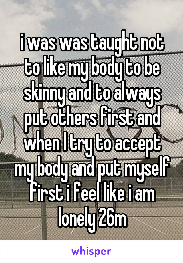 i was was taught not to like my body to be skinny and to always put others first and when I try to accept my body and put myself first i feel like i am lonely 26m