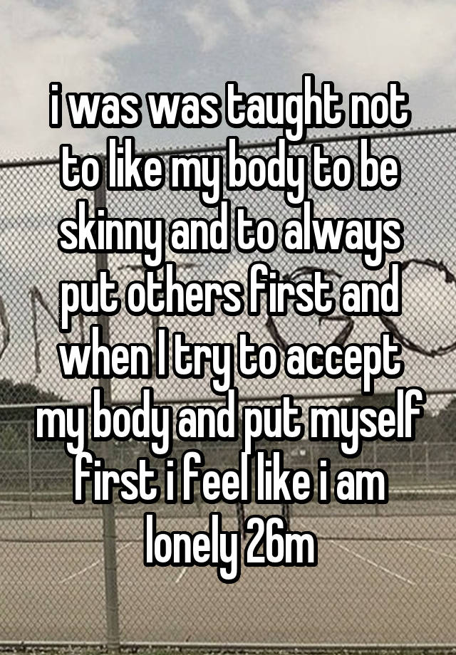 i was was taught not to like my body to be skinny and to always put others first and when I try to accept my body and put myself first i feel like i am lonely 26m