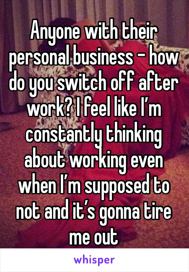 Anyone with their personal business - how do you switch off after work? I feel like I’m constantly thinking about working even when I’m supposed to not and it’s gonna tire me out