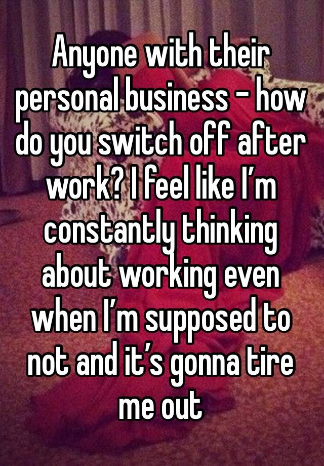 Anyone with their personal business - how do you switch off after work? I feel like I’m constantly thinking about working even when I’m supposed to not and it’s gonna tire me out