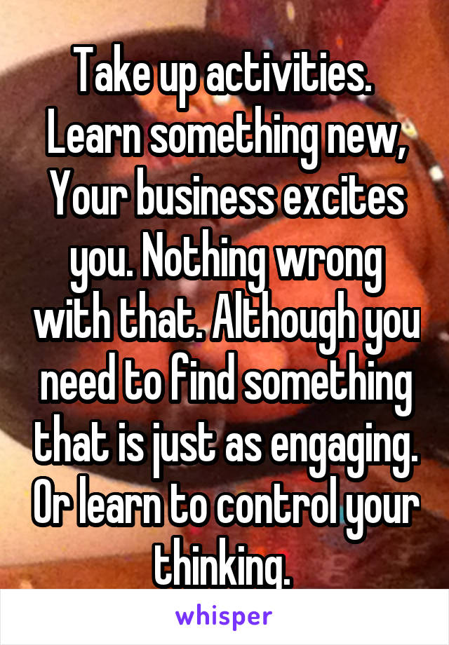 Take up activities. 
Learn something new,
Your business excites you. Nothing wrong with that. Although you need to find something that is just as engaging. Or learn to control your thinking. 