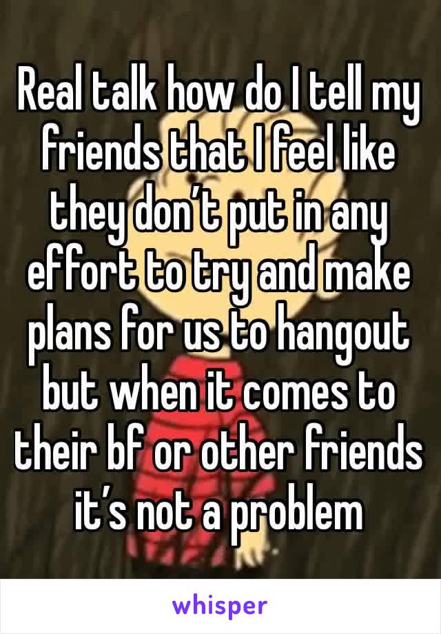 Real talk how do I tell my friends that I feel like they don’t put in any effort to try and make plans for us to hangout but when it comes to their bf or other friends it’s not a problem 