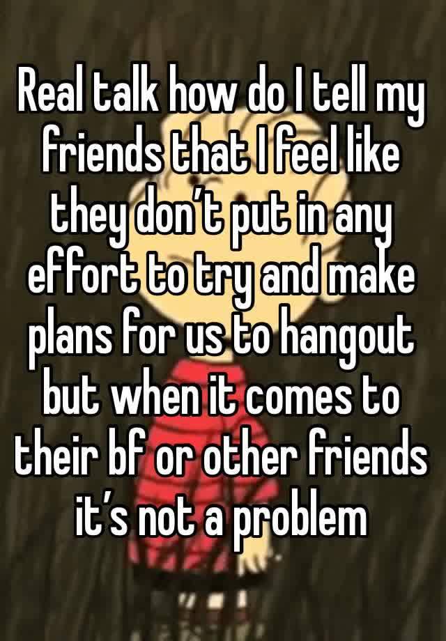 Real talk how do I tell my friends that I feel like they don’t put in any effort to try and make plans for us to hangout but when it comes to their bf or other friends it’s not a problem 