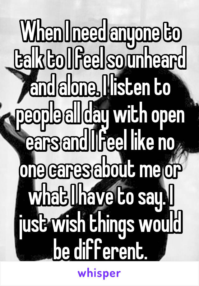 When I need anyone to talk to I feel so unheard and alone. I listen to people all day with open ears and I feel like no one cares about me or what I have to say. I just wish things would be different.