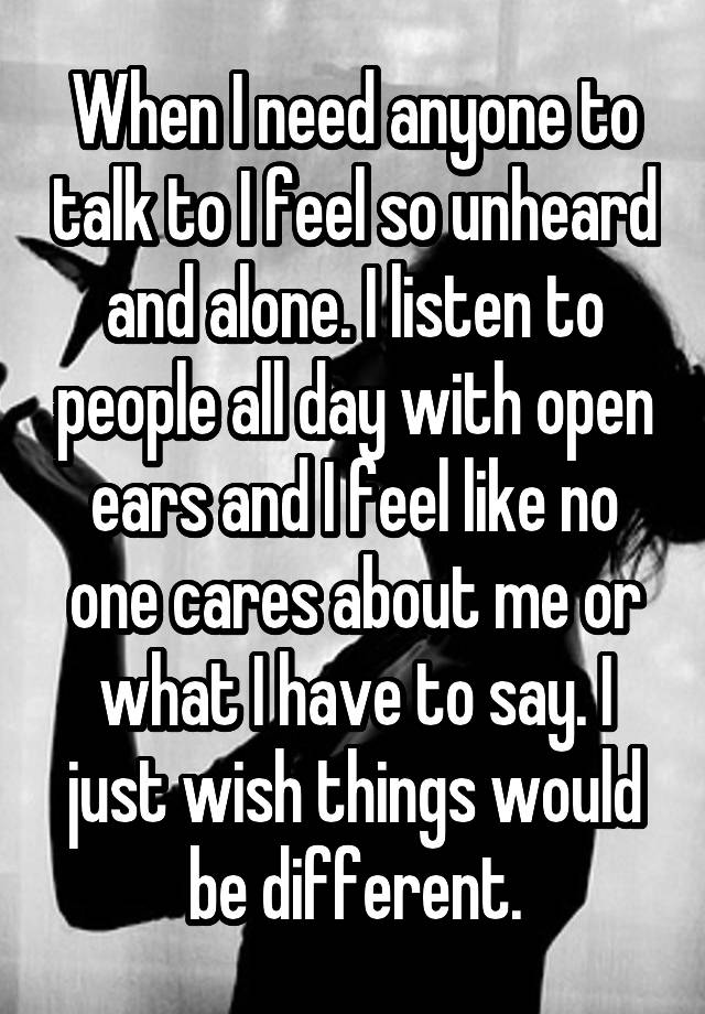 When I need anyone to talk to I feel so unheard and alone. I listen to people all day with open ears and I feel like no one cares about me or what I have to say. I just wish things would be different.