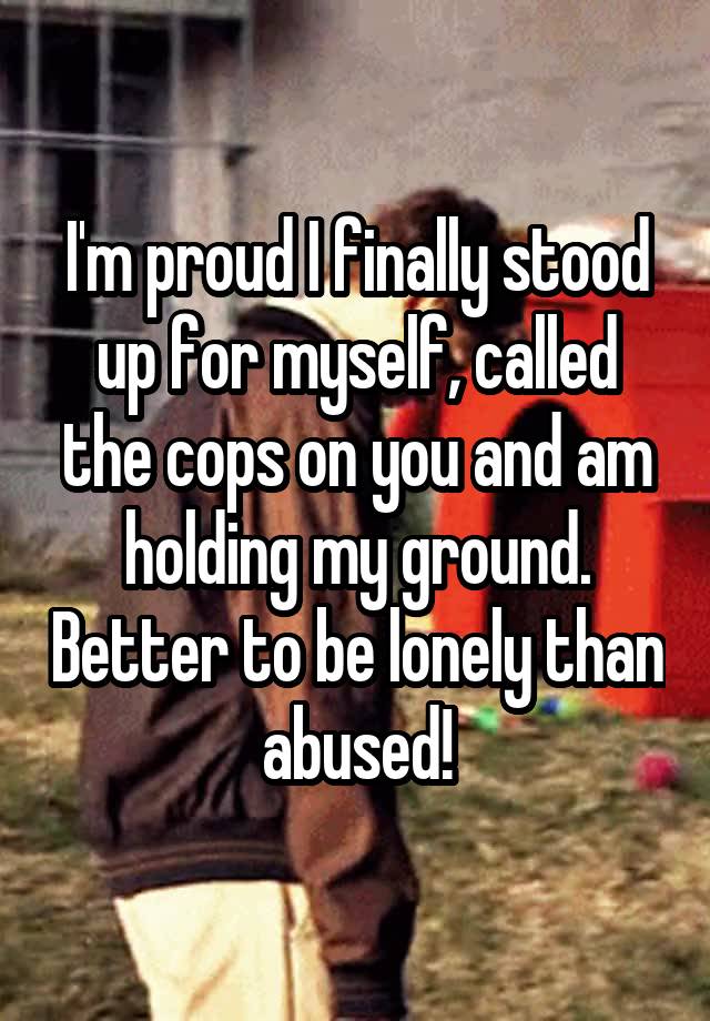 I'm proud I finally stood up for myself, called the cops on you and am holding my ground. Better to be lonely than abused!