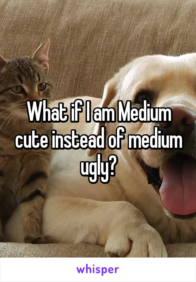 What if I am Medium cute instead of medium ugly?