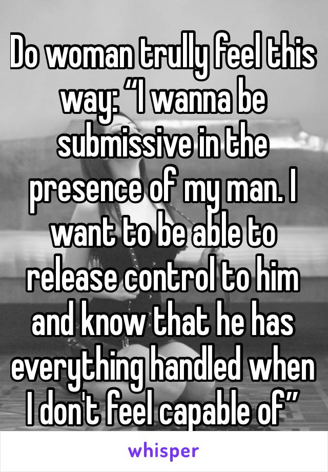 Do woman trully feel this way: “I wanna be submissive in the presence of my man. I want to be able to release control to him and know that he has everything handled when I don't feel capable of”