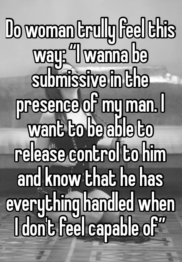 Do woman trully feel this way: “I wanna be submissive in the presence of my man. I want to be able to release control to him and know that he has everything handled when I don't feel capable of”