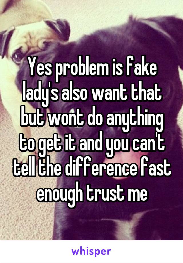 Yes problem is fake lady's also want that but wont do anything to get it and you can't tell the difference fast enough trust me