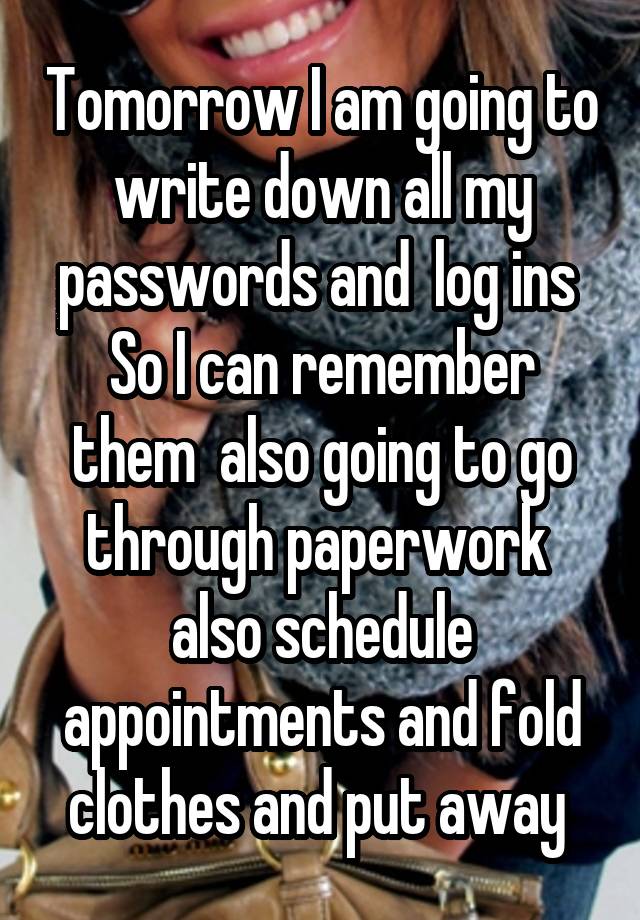 Tomorrow I am going to write down all my passwords and  log ins 
So I can remember them  also going to go through paperwork  also schedule appointments and fold clothes and put away 