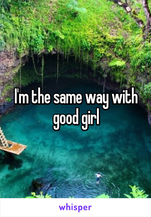 I'm the same way with good girl