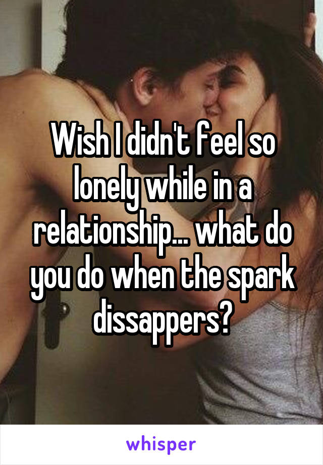 Wish I didn't feel so lonely while in a relationship... what do you do when the spark dissappers?