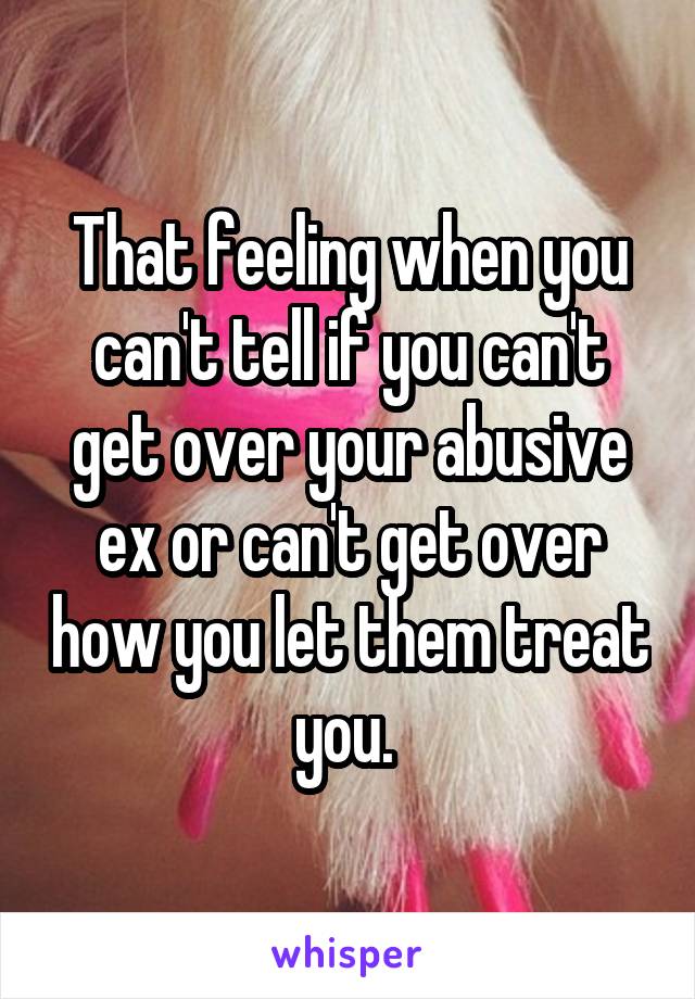 That feeling when you can't tell if you can't get over your abusive ex or can't get over how you let them treat you. 