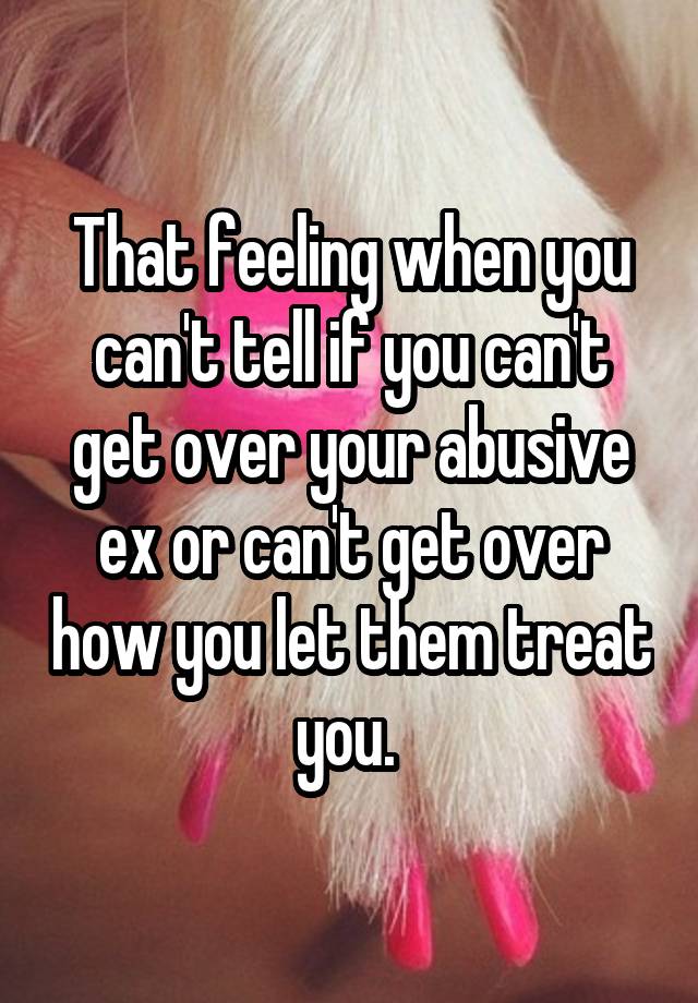 That feeling when you can't tell if you can't get over your abusive ex or can't get over how you let them treat you. 