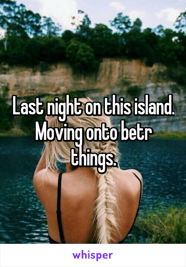 Last night on this island. Moving onto betr things.