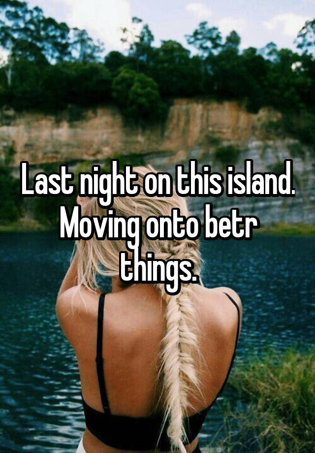 Last night on this island. Moving onto betr things.