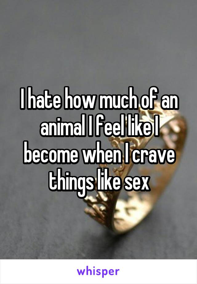 I hate how much of an animal I feel like I become when I crave things like sex