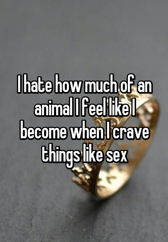 I hate how much of an animal I feel like I become when I crave things like sex