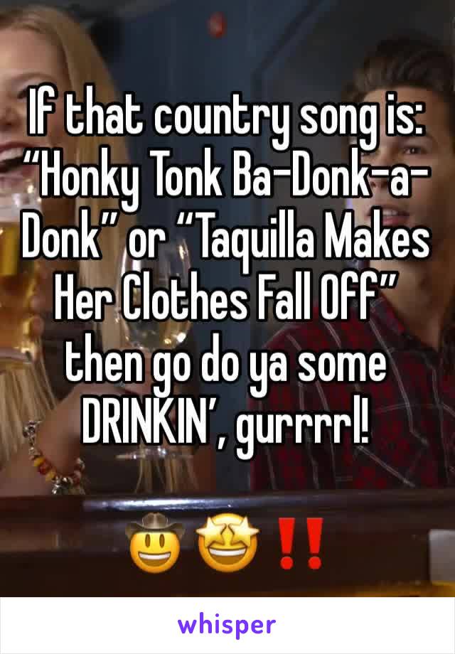 If that country song is:  “Honky Tonk Ba-Donk-a-Donk” or “Taquilla Makes Her Clothes Fall Off” then go do ya some DRINKIN’, gurrrrl!

🤠 🤩 ‼️ 