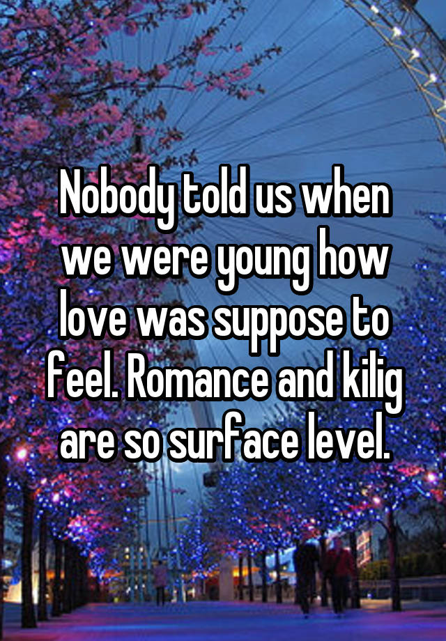 Nobody told us when we were young how love was suppose to feel. Romance and kilig are so surface level.