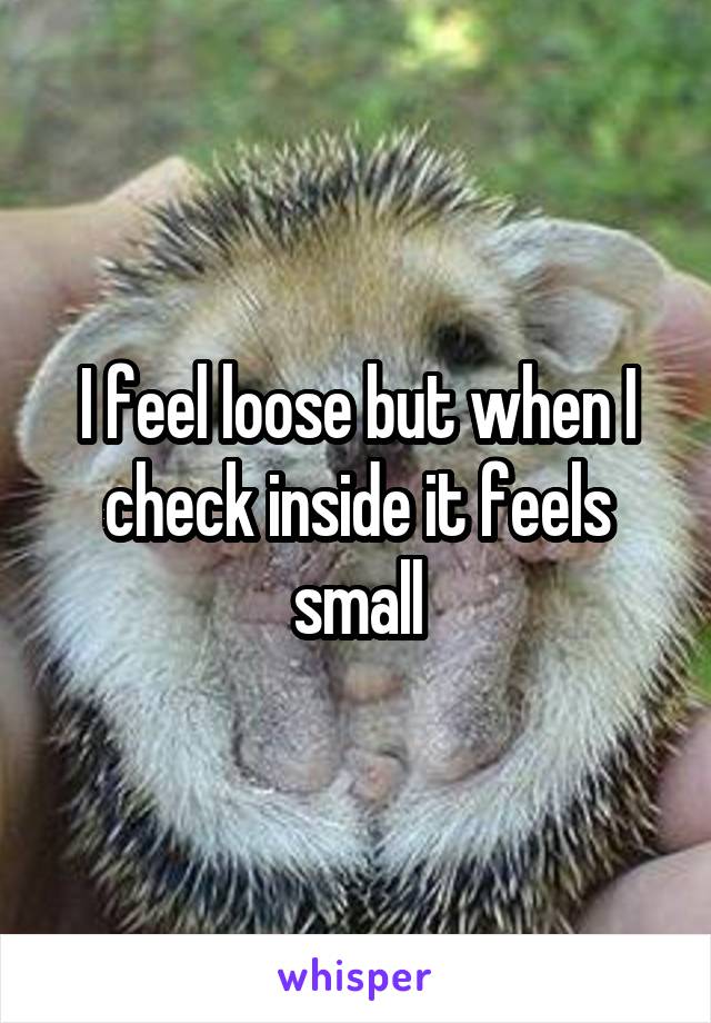 I feel loose but when I check inside it feels small