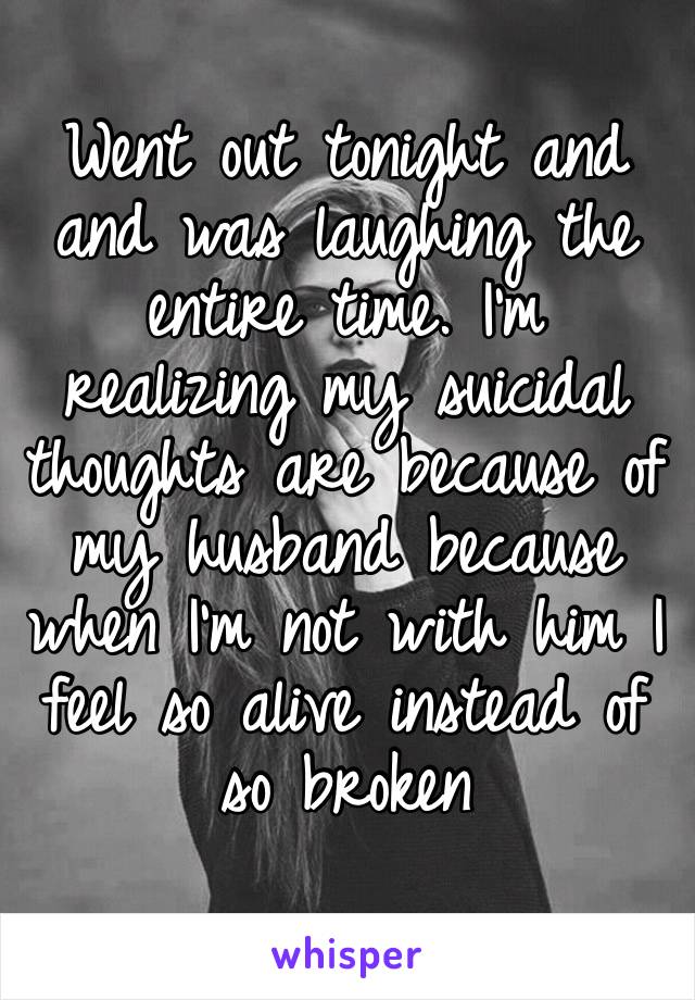 Went out tonight and and was laughing the entire time. I’m realizing my suicidal thoughts are because of my husband because when I’m not with him I feel so alive instead of so broken 