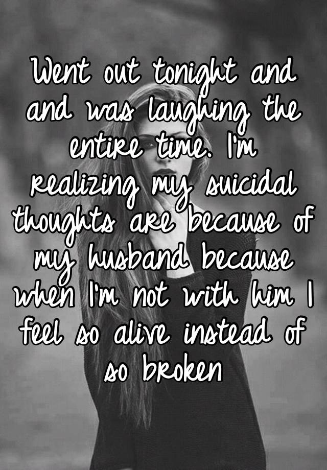 Went out tonight and and was laughing the entire time. I’m realizing my suicidal thoughts are because of my husband because when I’m not with him I feel so alive instead of so broken 