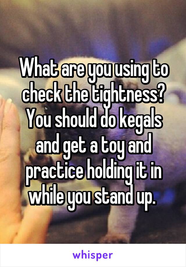 What are you using to check the tightness? You should do kegals and get a toy and practice holding it in while you stand up. 