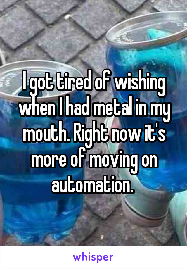 I got tired of wishing when I had metal in my mouth. Right now it's more of moving on automation. 