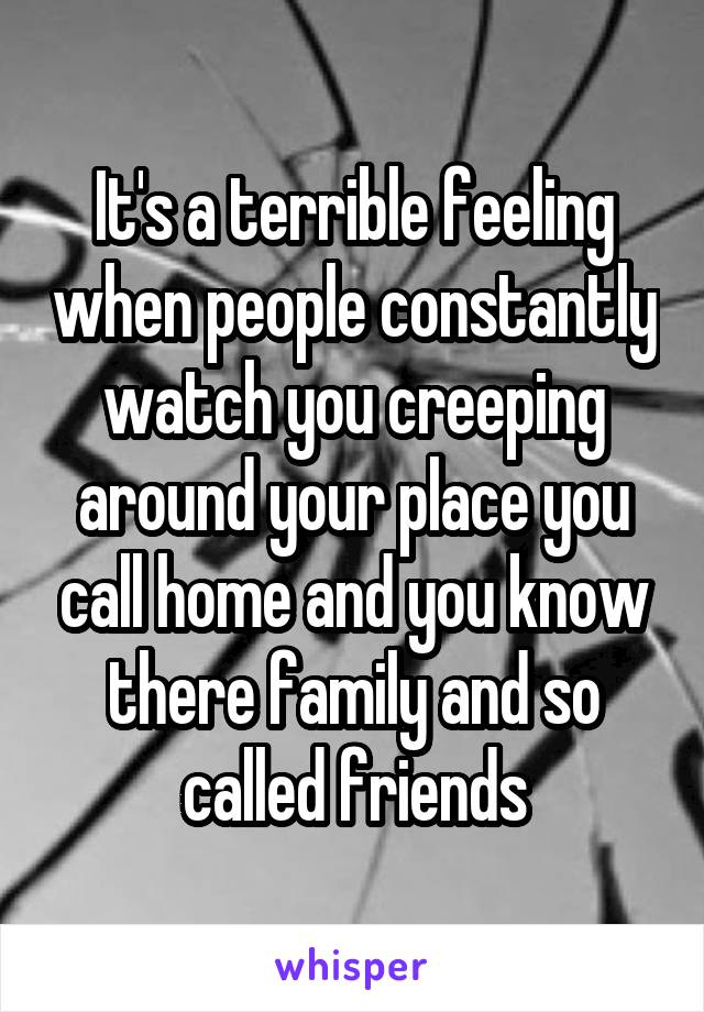 It's a terrible feeling when people constantly watch you creeping around your place you call home and you know there family and so called friends