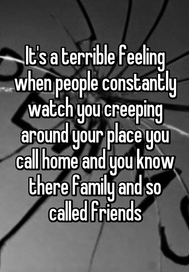 It's a terrible feeling when people constantly watch you creeping around your place you call home and you know there family and so called friends