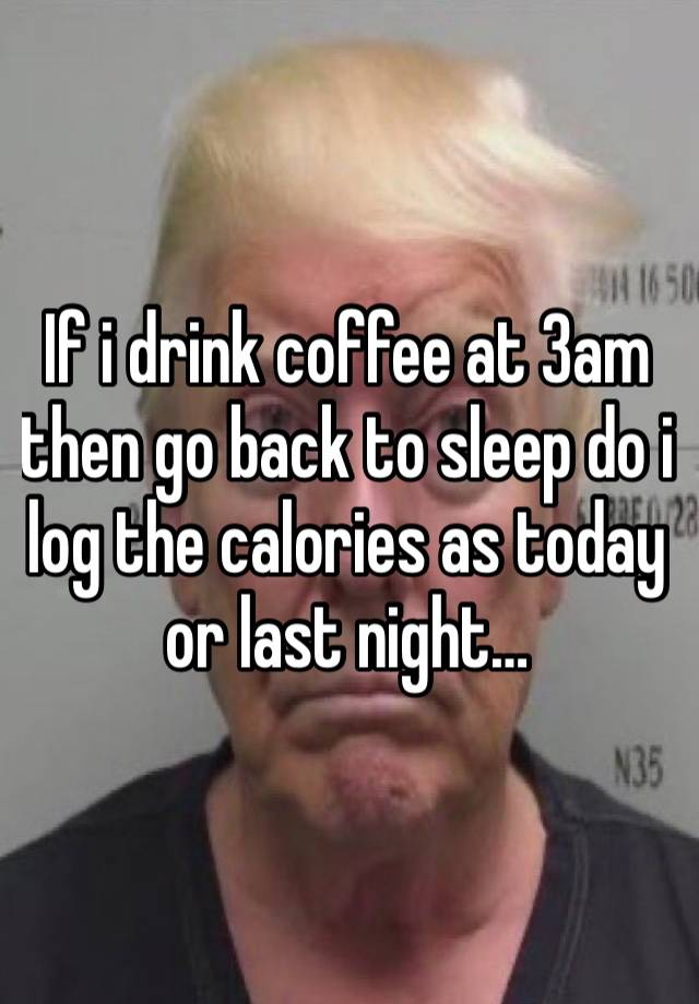 If i drink coffee at 3am then go back to sleep do i log the calories as today or last night…