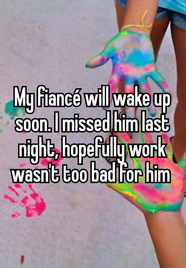 My fiancé will wake up soon. I missed him last night, hopefully work wasn't too bad for him 
