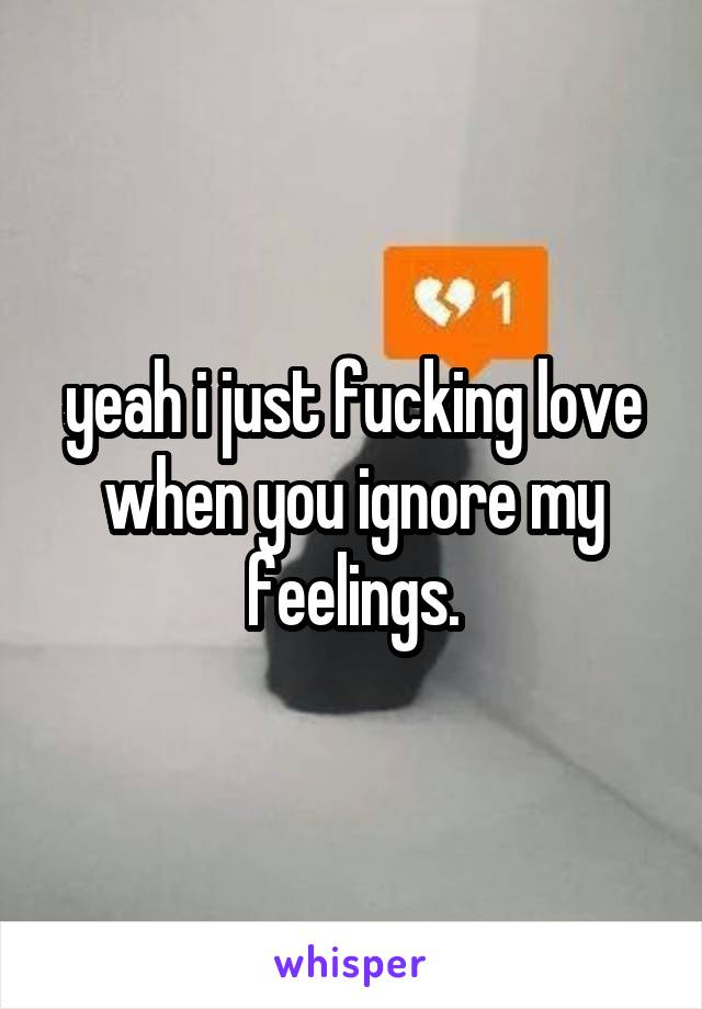 yeah i just fucking love when you ignore my feelings.