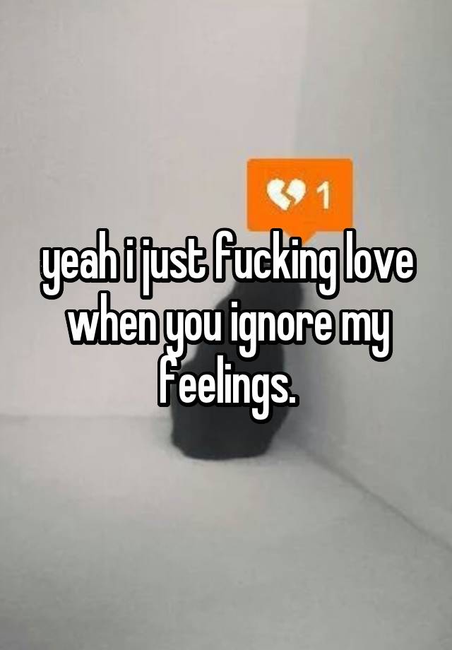 yeah i just fucking love when you ignore my feelings.