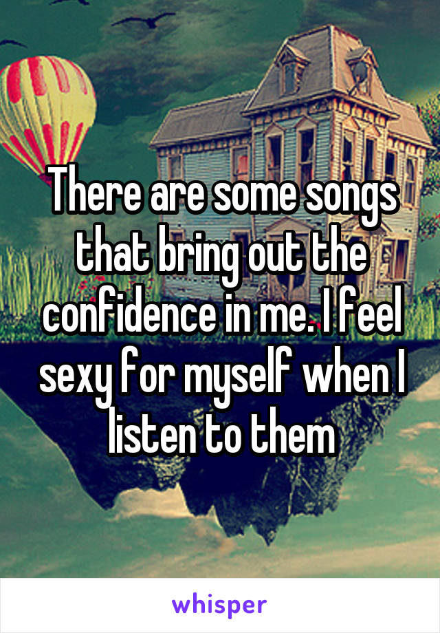 There are some songs that bring out the confidence in me. I feel sexy for myself when I listen to them