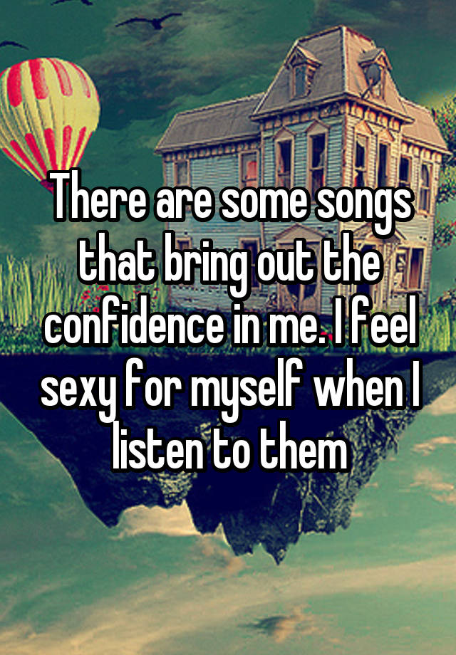 There are some songs that bring out the confidence in me. I feel sexy for myself when I listen to them