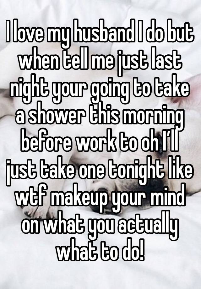 I love my husband I do but when tell me just last night your going to take a shower this morning before work to oh I’ll just take one tonight like wtf makeup your mind on what you actually what to do!