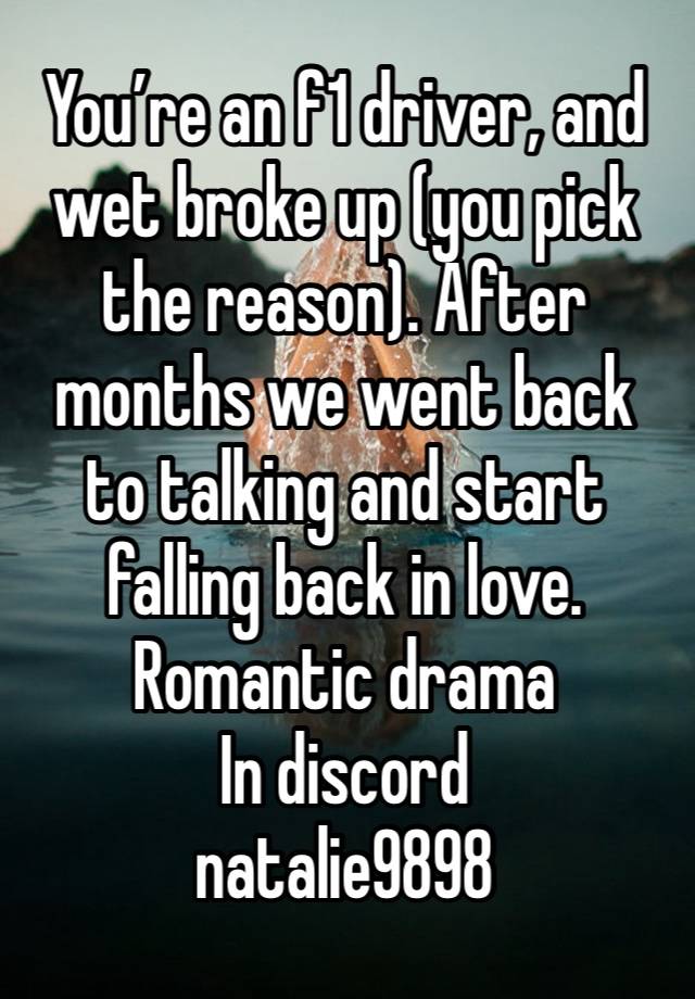 You’re an f1 driver, and wet broke up (you pick the reason). After months we went back to talking and start falling back in love. 
Romantic drama 
In discord
natalie9898
